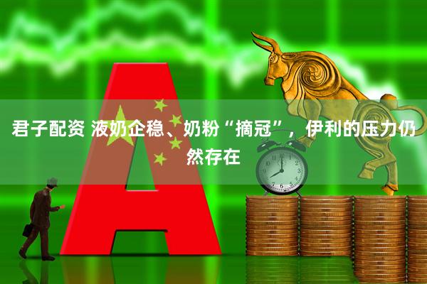 君子配资 液奶企稳、奶粉“摘冠”，伊利的压力仍然存在