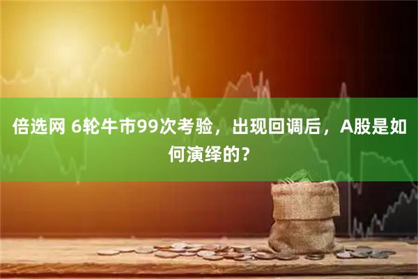 倍选网 6轮牛市99次考验，出现回调后，A股是如何演绎的？