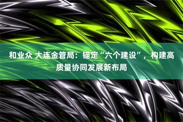 和业众 大连金管局：锚定“六个建设”，构建高质量协同发展新布局