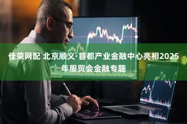佳荣网配 北京顺义·首都产业金融中心亮相2025年服贸会金融专题