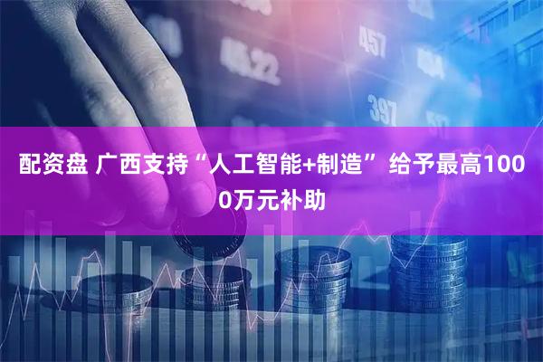配资盘 广西支持“人工智能+制造” 给予最高1000万元补助