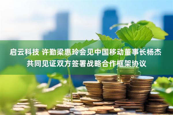启云科技 许勤梁惠玲会见中国移动董事长杨杰 共同见证双方签署战略合作框架协议