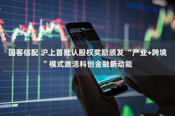 国客信配 沪上首批认股权奖励颁发 “产业+跨境”模式激活科创金融新动能