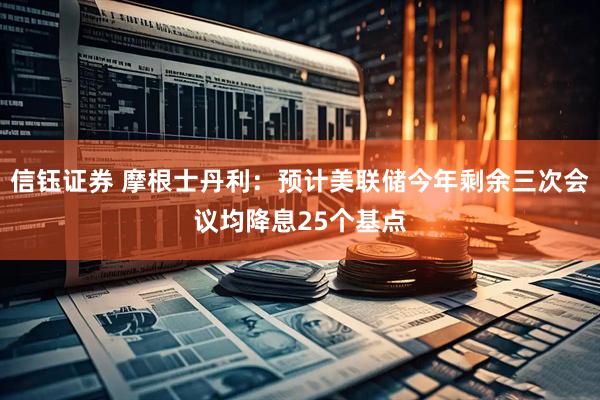 信钰证券 摩根士丹利：预计美联储今年剩余三次会议均降息25个基点