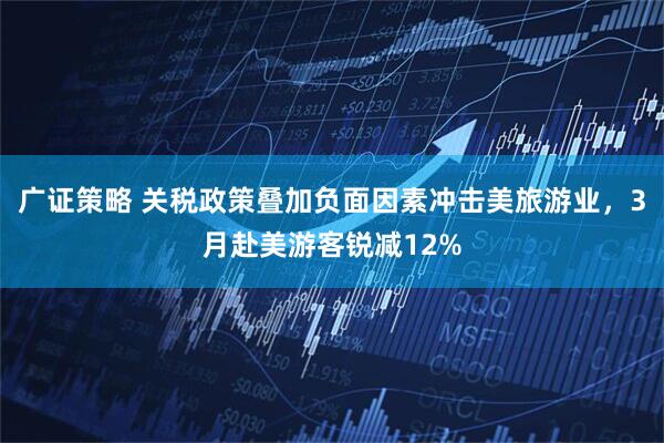 广证策略 关税政策叠加负面因素冲击美旅游业，3月赴美游客锐减12%