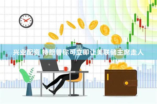 兴业配资 特朗普称可立即让美联储主席走人