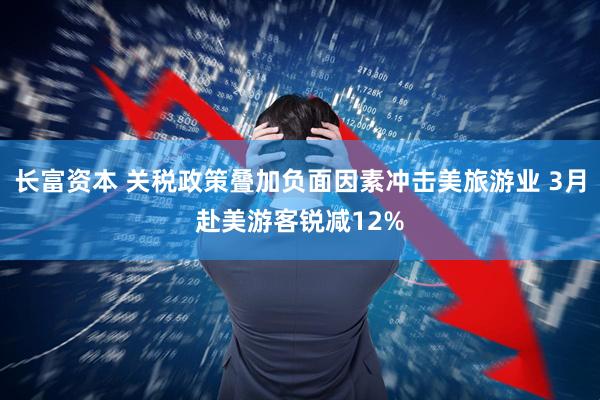 长富资本 关税政策叠加负面因素冲击美旅游业 3月赴美游客锐减12%