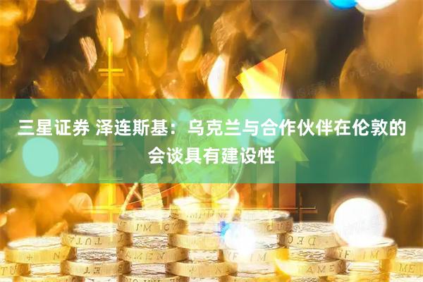 三星证券 泽连斯基：乌克兰与合作伙伴在伦敦的会谈具有建设性