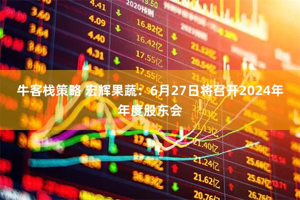 牛客栈策略 宏辉果蔬：6月27日将召开2024年年度股东会