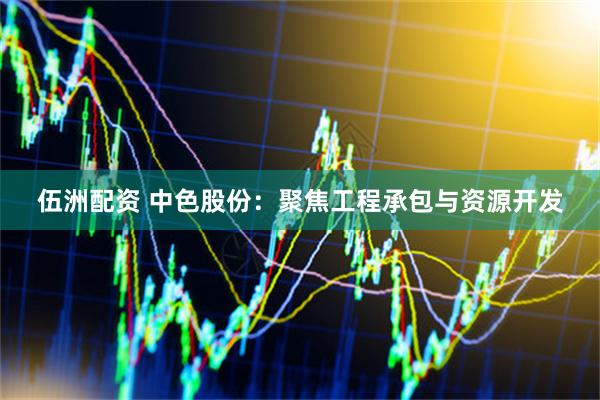 伍洲配资 中色股份：聚焦工程承包与资源开发