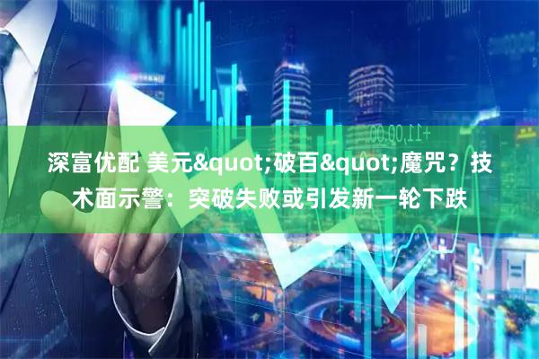 深富优配 美元"破百"魔咒？技术面示警：突破失败或引发新一轮下跌