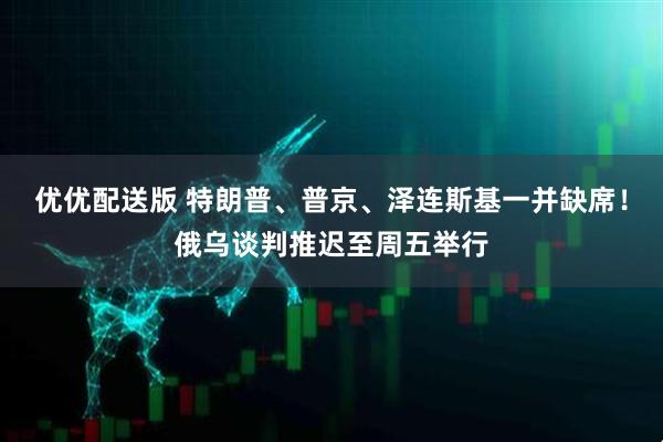 优优配送版 特朗普、普京、泽连斯基一并缺席！俄乌谈判推迟至周五举行