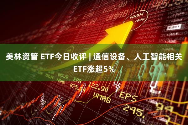 美林资管 ETF今日收评 | 通信设备、人工智能相关ETF涨超5%