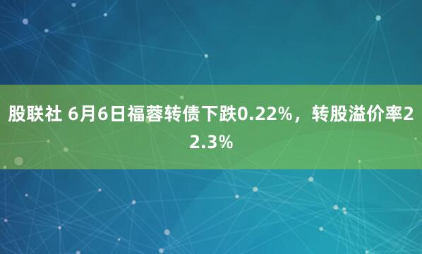股联社 6月6日福蓉转债下跌0.22%，转股溢价率22.3%