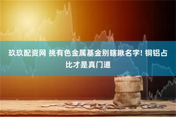 玖玖配资网 挑有色金属基金别瞎瞅名字! 铜铝占比才是真门道