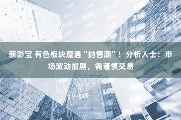 新影宝 有色板块遭遇“抛售潮”！分析人士：市场波动加剧，需谨慎交易