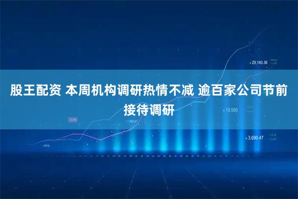 股王配资 本周机构调研热情不减 逾百家公司节前接待调研
