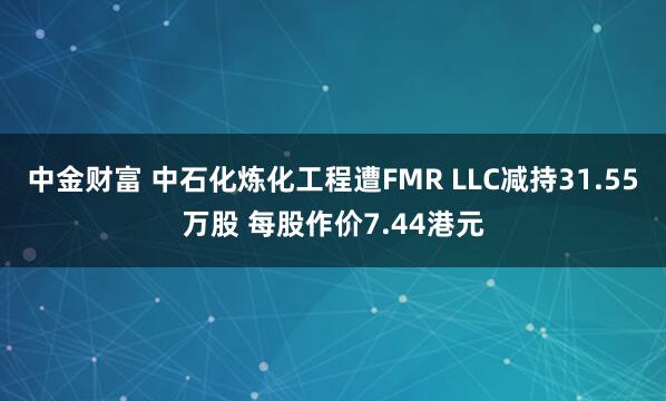 中金财富 中石化炼化工程遭FMR LLC减持31.55万股 每股作价7.44港元