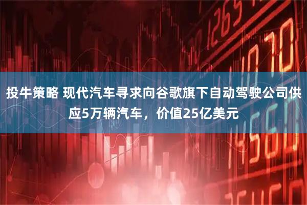 投牛策略 现代汽车寻求向谷歌旗下自动驾驶公司供应5万辆汽车，价值25亿美元