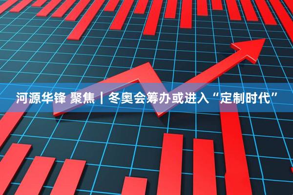 河源华锋 聚焦｜冬奥会筹办或进入“定制时代”