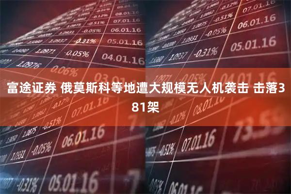 富途证券 俄莫斯科等地遭大规模无人机袭击 击落381架