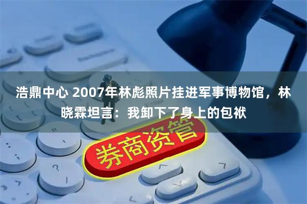 浩鼎中心 2007年林彪照片挂进军事博物馆，林晓霖坦言：我卸下了身上的包袱