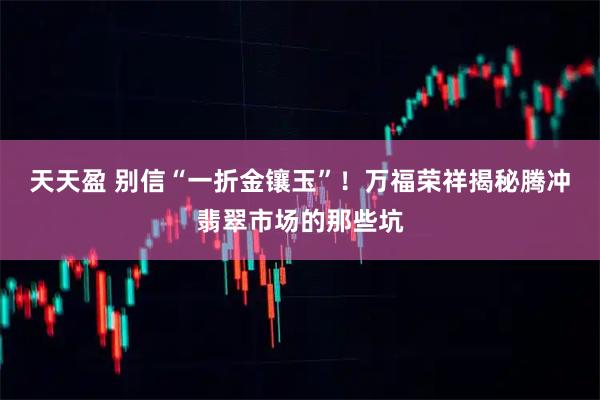 天天盈 别信“一折金镶玉”！万福荣祥揭秘腾冲翡翠市场的那些坑