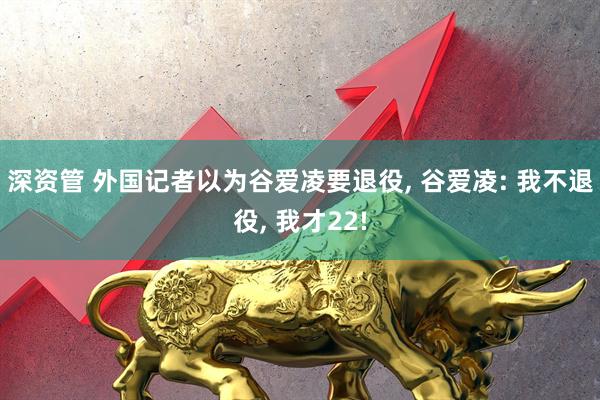 深资管 外国记者以为谷爱凌要退役, 谷爱凌: 我不退役, 我才22!