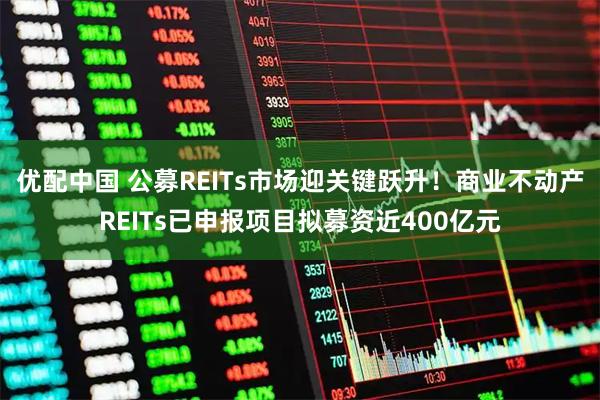 优配中国 公募REITs市场迎关键跃升！商业不动产REITs已申报项目拟募资近400亿元