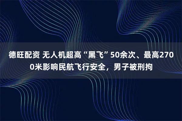德旺配资 无人机超高“黑飞”50余次、最高2700米影响民航飞行安全，男子被刑拘