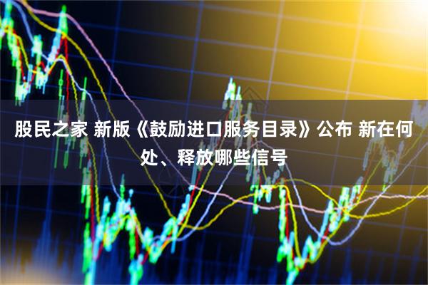 股民之家 新版《鼓励进口服务目录》公布 新在何处、释放哪些信号