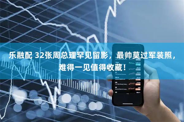 乐融配 32张周总理罕见留影，最帅莫过军装照，难得一见值得收藏！