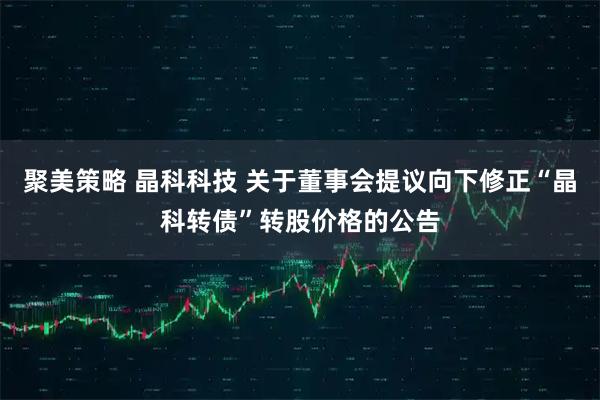 聚美策略 晶科科技 关于董事会提议向下修正“晶科转债”转股价格的公告