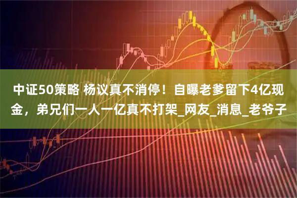 中证50策略 杨议真不消停！自曝老爹留下4亿现金，弟兄们一人一亿真不打架_网友_消息_老爷子