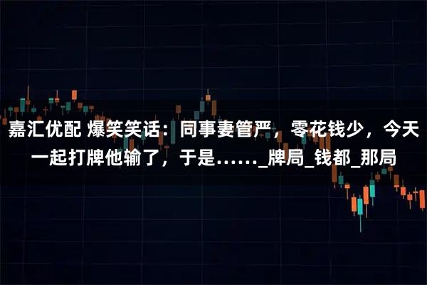 嘉汇优配 爆笑笑话：同事妻管严，零花钱少，今天一起打牌他输了，于是……_牌局_钱都_那局