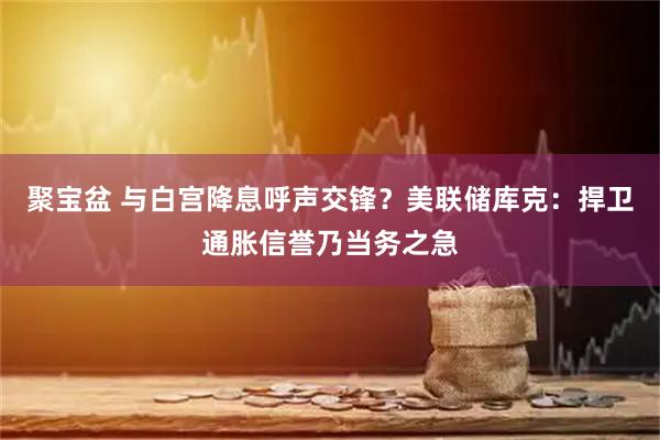 聚宝盆 与白宫降息呼声交锋？美联储库克：捍卫通胀信誉乃当务之急